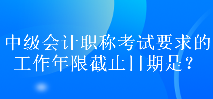 中級(jí)會(huì)計(jì)職稱考試要求的工作年限截止日期是？