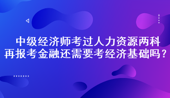 中級(jí)經(jīng)濟(jì)師考過(guò)人力資源兩科，再報(bào)考金融還需要考經(jīng)濟(jì)基礎(chǔ)嗎？