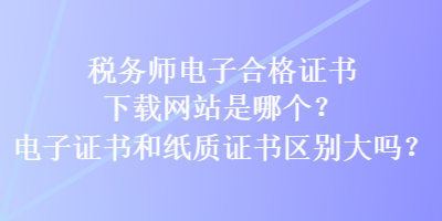 稅務師電子合格證書下載網站是哪個？電子證書和紙質證書區(qū)別大嗎？