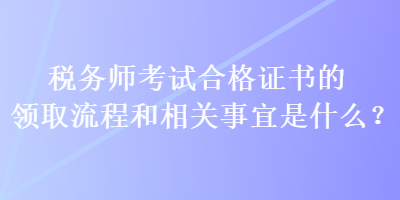 稅務(wù)師考試合格證書的領(lǐng)取流程和相關(guān)事宜是什么？