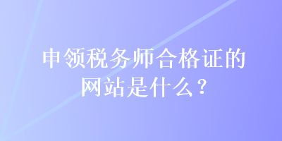 申領(lǐng)稅務(wù)師合格證的網(wǎng)站是什么？