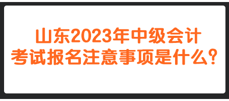 山東2023年中級(jí)會(huì)計(jì)考試報(bào)名注意事項(xiàng)是什么？