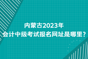 內(nèi)蒙古2023年會計中級考試報名網(wǎng)址是哪里？