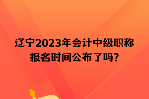 遼寧2023年會計中級職稱報名時間公布了嗎？