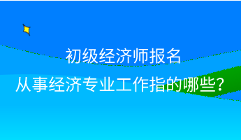 初級經(jīng)濟師報名 從事經(jīng)濟專業(yè)工作指的哪些？