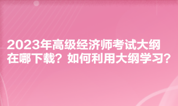 2023年高級經(jīng)濟師考試大綱在哪下載？如何利用大綱學(xué)習(xí)？