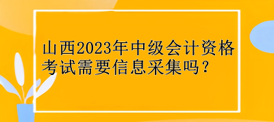 山西2023年中級會計資格考試需要信息采集嗎？