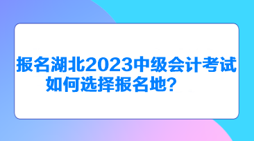 報(bào)名湖北2023中級會計(jì)考試如何選擇報(bào)名地？