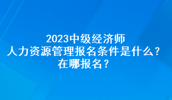 2023中級(jí)經(jīng)濟(jì)師人力資源管理報(bào)名條件是什么？在哪報(bào)名？