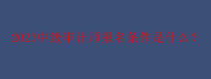 2023中級審計師報名條件是什么？