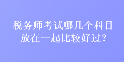 稅務(wù)師考試哪幾個(gè)科目放在一起比較好過？