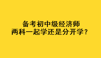 備考初中級經(jīng)濟(jì)師，兩科一起學(xué)還是分開學(xué)？