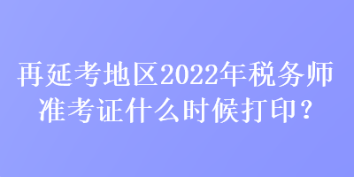 再延考地區(qū)2022年稅務師準考證什么時候打??？