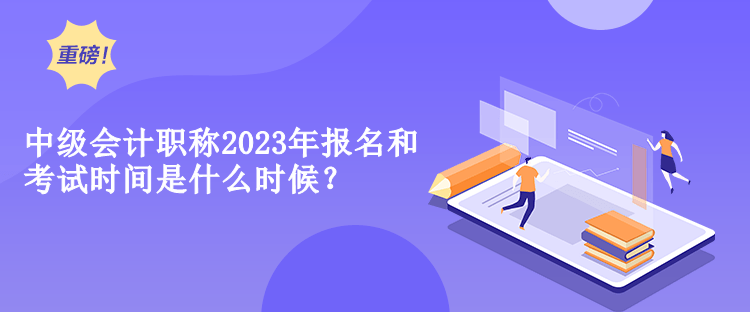 中級會計職稱2023年報名和考試時間是什么時候？