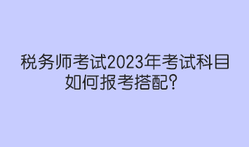 稅務(wù)師考試2023年考試科目如何報(bào)考搭配？