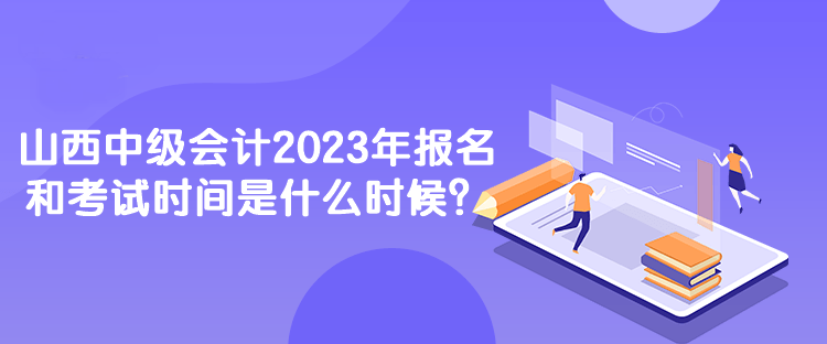 山西中級會計2023年報名和考試時間是什么時候？