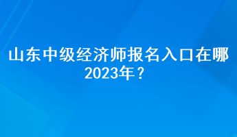 山東中級經(jīng)濟(jì)師報(bào)名入口在哪2023年？