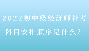 2022初中級(jí)經(jīng)濟(jì)師補(bǔ)考 科目安排順序是什么？