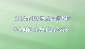 2023全國初級經(jīng)濟(jì)師考試報名時間及費用是多少錢？