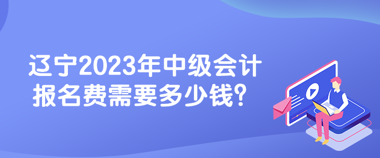 遼寧2023年中級會計報名費需要多少錢？