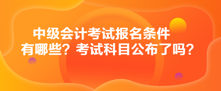 中級(jí)會(huì)計(jì)考試報(bào)名條件有哪些？考試科目公布了嗎？