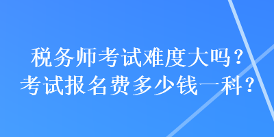 稅務(wù)師考試難度大嗎？考試報名費多少錢一科？