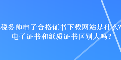 稅務(wù)師電子合格證書下載網(wǎng)站是什么？電子證書和紙質(zhì)證書區(qū)別大嗎？