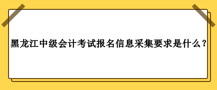 2023年黑龍江中級(jí)會(huì)計(jì)考試報(bào)名信息采集要求是什么？