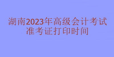 湖南2023年高級(jí)會(huì)計(jì)考試什么時(shí)候打印準(zhǔn)考證？