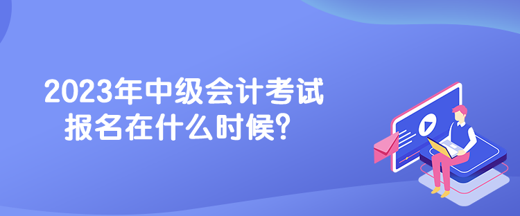 2023年中級(jí)會(huì)計(jì)考試報(bào)名在什么時(shí)候？