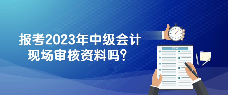 報考2023年中級會計現(xiàn)場審核資料嗎？