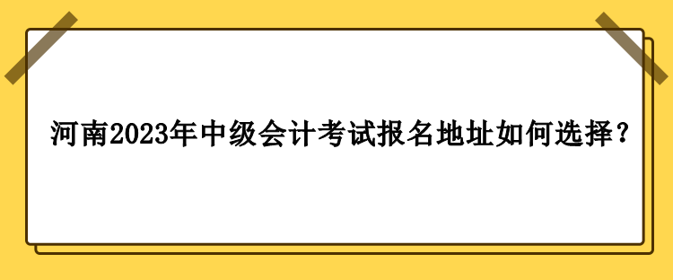 河南2023年中級(jí)會(huì)計(jì)職稱考試報(bào)名地址如何選擇？