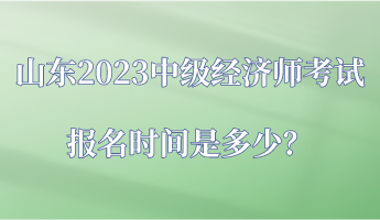 山東2023中級經(jīng)濟師考試報名時間是多少？