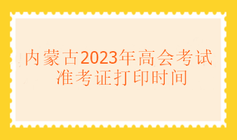 內蒙古2023年高級會計考試什么時候可以打印準考證？