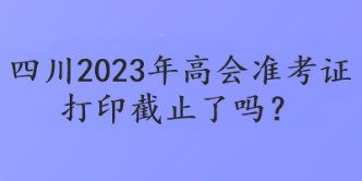 四川2023年高會(huì)準(zhǔn)考證打印截止了嗎？