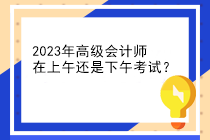 2023年高級會計師在上午還是下午考試？