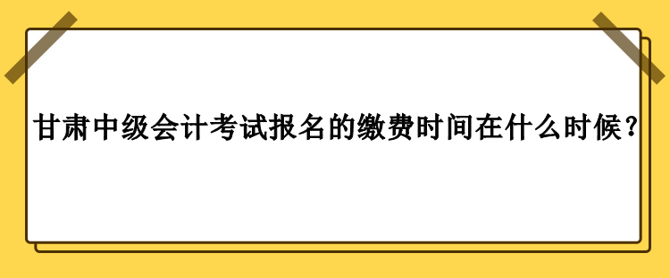 甘肅中級會計考試報名的繳費時間在什么時候？