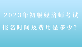 2023年初級經(jīng)濟師考試報名時間及費用是多少？