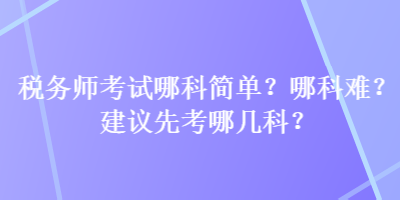 稅務(wù)師考試哪科簡(jiǎn)單？哪科難？建議先考哪幾科？