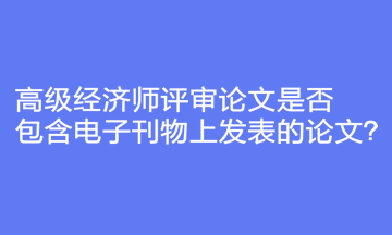 高級經(jīng)濟師評審論文是否包含電子刊物上發(fā)表的論文？