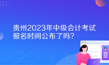 貴州2023年中級(jí)會(huì)計(jì)考試報(bào)名時(shí)間公布了嗎？