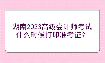 湖南2023高級會計師考試什么時候打印準(zhǔn)考證？