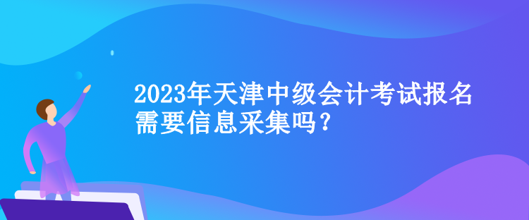 2023年天津中級(jí)會(huì)計(jì)考試報(bào)名需要信息采集嗎？