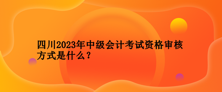 四川2023年中級會計考試資格審核方式是什么？