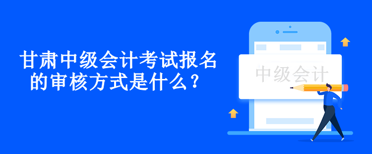 甘肅中級會計考試報名的審核方式是什么？