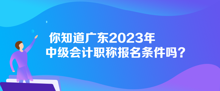 你知道廣東2023年中級會計職稱報名條件嗎？