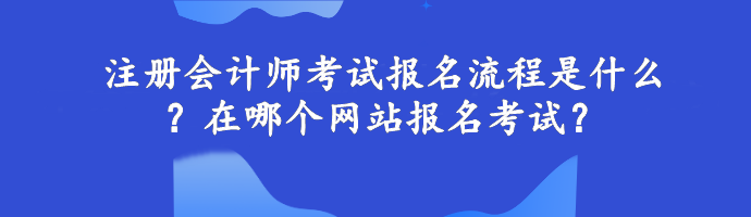 注冊會計師考試報名流程是什么？在哪個網(wǎng)站報名考試？