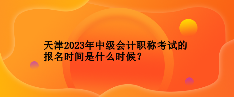 天津2023年中級會計職稱考試的報名時間是什么時候？