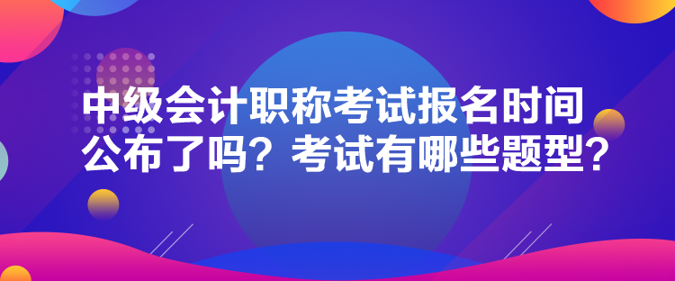 中級會計職稱考試報名時間公布了嗎？考試有哪些題型？