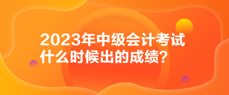 2023年中級會計考試什么時候出的成績？